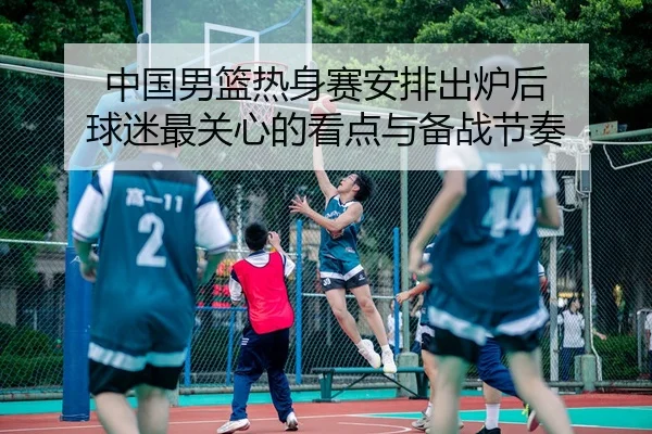 中国男篮热身赛安排出炉后 球迷最关心的看点与备战节奏